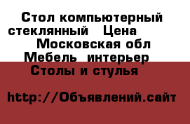 Стол компьютерный стеклянный › Цена ­ 2 500 - Московская обл. Мебель, интерьер » Столы и стулья   